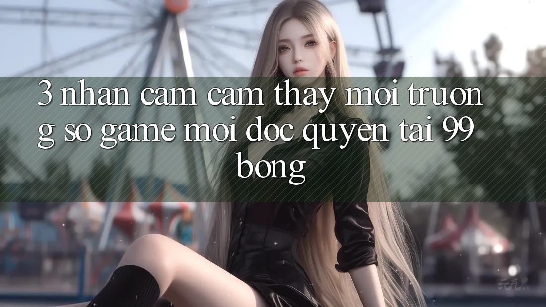 3. Nhận cảm cảm thấy Môi trường số Game Mới Độc Quyền Tại 99bong