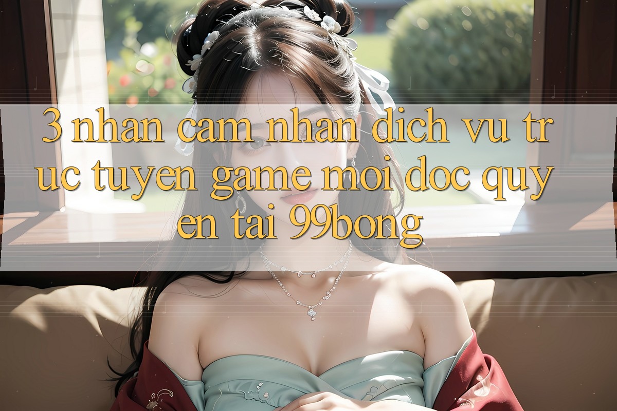 3. Nhận cảm nhận Dịch vụ trực tuyến Game Mới Độc Quyền Tại 99bong