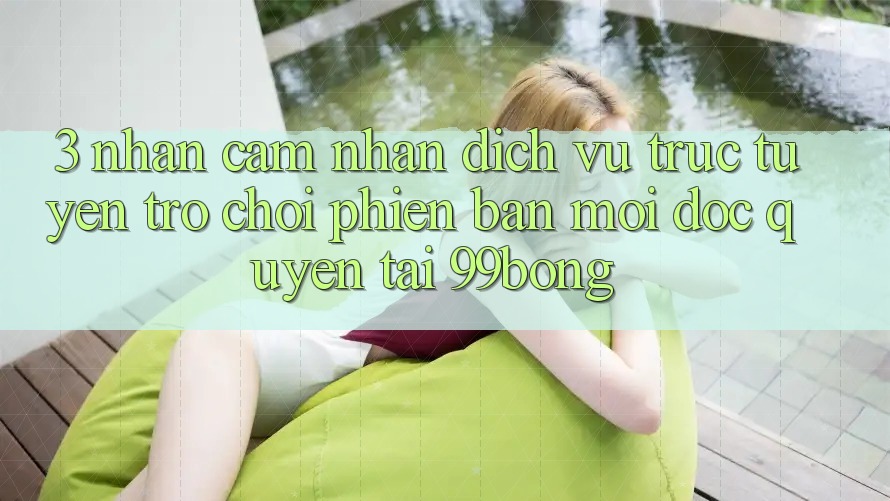3. Nhận cảm nhận Dịch vụ trực tuyến Trò chơi Phiên bản mới Độc Quyền Tại 99bong 3. Nhận cảm nhận Dịch vụ trực tuyến Trò chơi Phiên bản mới Độc Quyền Tại 99bong