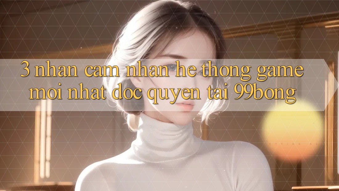 3. Nhận cảm nhận Hệ Thống Game Mới nhất Độc Quyền Tại 99bong 3. Nhận cảm nhận Hệ Thống Game Mới nhất Độc Quyền Tại 99bong