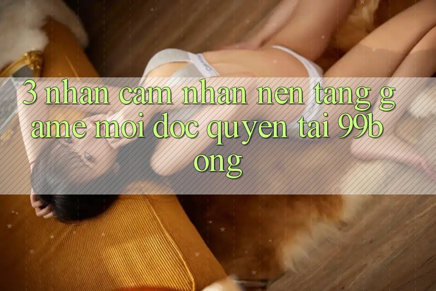 3. Nhận cảm nhận Nền tảng Game Mới Độc Quyền Tại 99bong