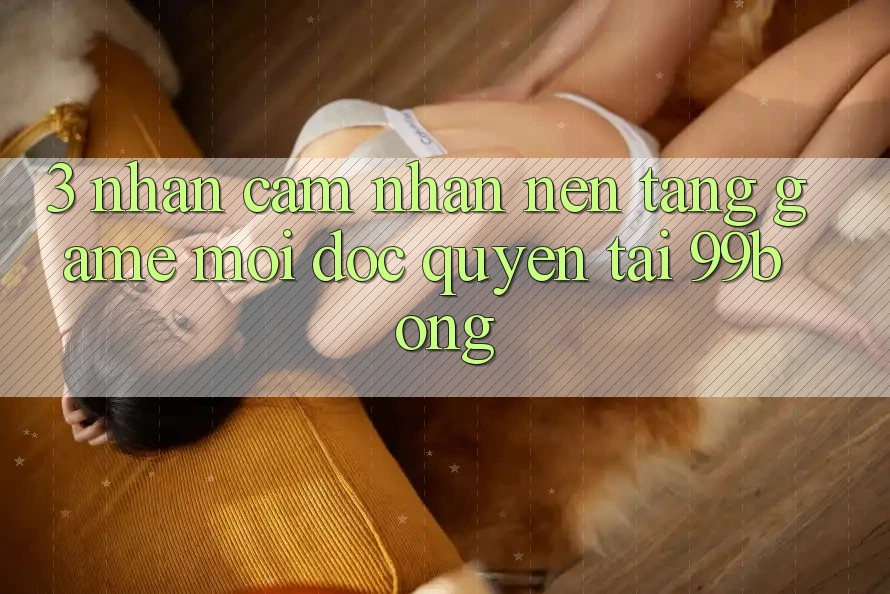 3. Nhận cảm nhận Nền tảng Game Mới Độc Quyền Tại 99bong 3. Nhận cảm nhận Nền tảng Game Mới Độc Quyền Tại 99bong