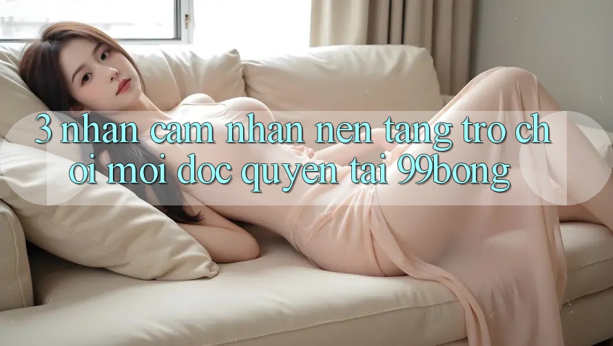 3. Nhận cảm nhận Nền tảng Trò chơi Mới Độc Quyền Tại 99bong 3. Nhận cảm nhận Nền tảng Trò chơi Mới Độc Quyền Tại 99bong