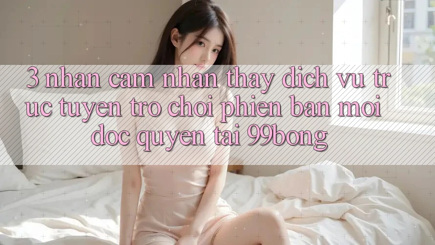 3. Nhận cảm nhận thấy Dịch vụ trực tuyến Trò chơi Phiên bản mới Độc Quyền Tại 99bong