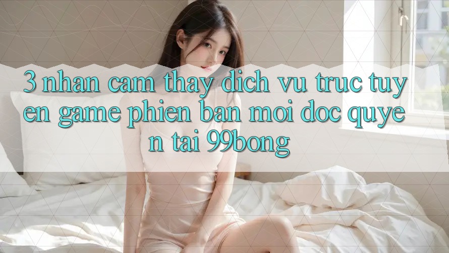 3. Nhận cảm thấy Dịch vụ trực tuyến Game Phiên bản mới Độc Quyền Tại 99bong