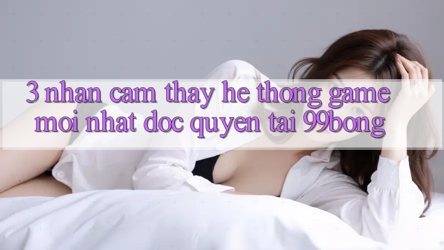 3. Nhận cảm thấy Hệ Thống Game Mới nhất Độc Quyền Tại 99bong