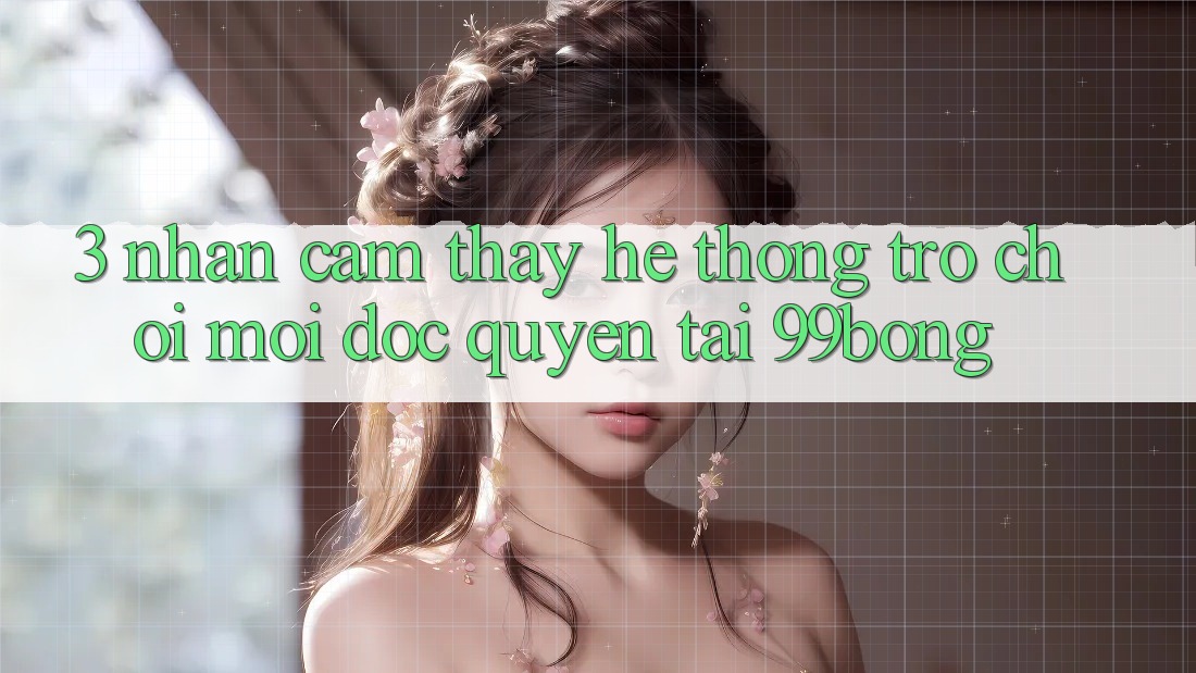3. Nhận cảm thấy Hệ Thống Trò chơi Mới Độc Quyền Tại 99bong