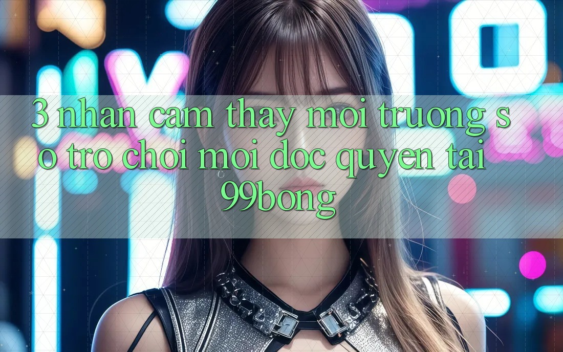 3. Nhận cảm thấy Môi trường số Trò chơi Mới Độc Quyền Tại 99bong