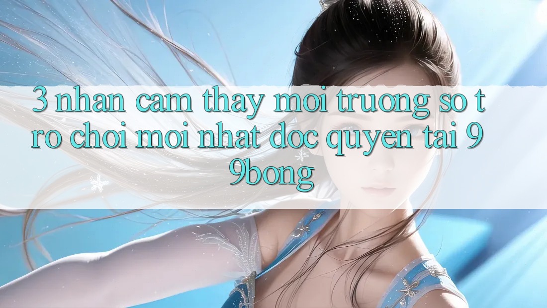 3. Nhận cảm thấy Môi trường số Trò chơi Mới nhất Độc Quyền Tại 99bong