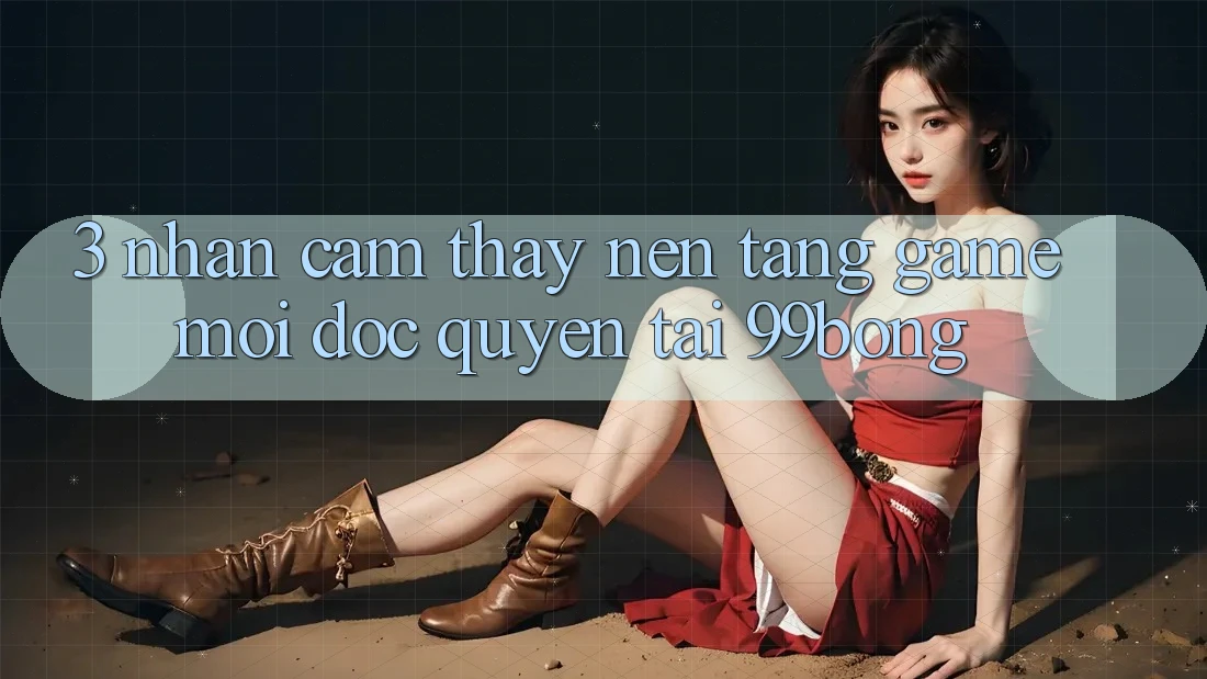 3. Nhận cảm thấy Nền tảng Game Mới Độc Quyền Tại 99bong