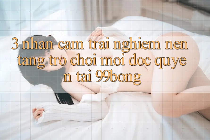 3. Nhận cảm trải nghiệm Nền tảng Trò chơi Mới Độc Quyền Tại 99bong