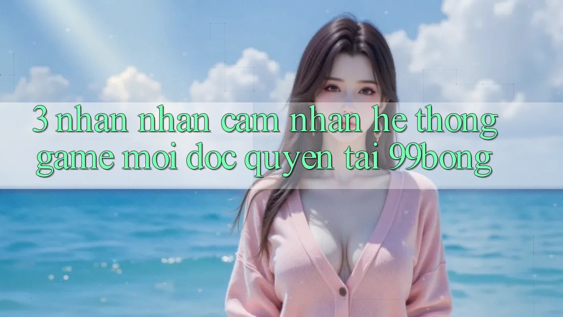 3. Nhận nhận cảm nhận Hệ Thống Game Mới Độc Quyền Tại 99bong 3. Nhận nhận cảm nhận Hệ Thống Game Mới Độc Quyền Tại 99bong