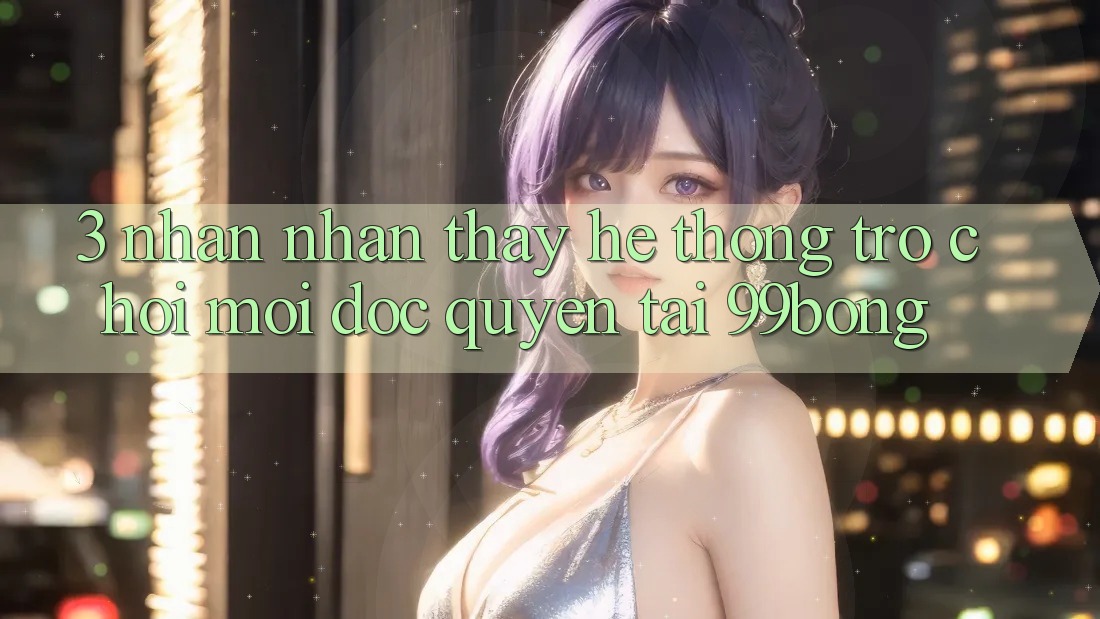 3. Nhận nhận thấy Hệ Thống Trò chơi Mới Độc Quyền Tại 99bong