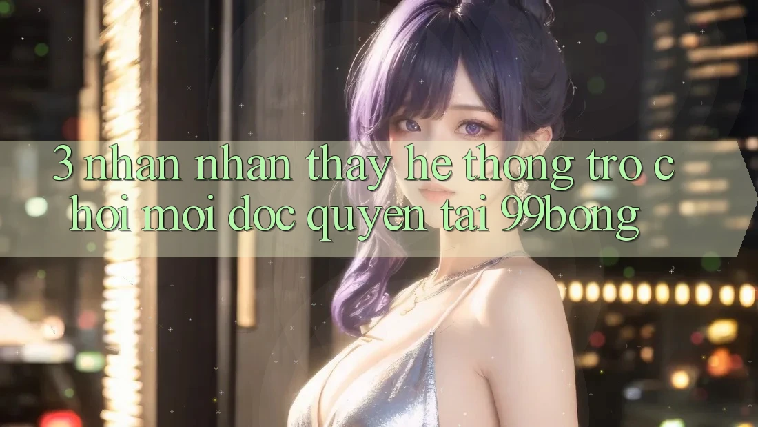 3. Nhận nhận thấy Hệ Thống Trò chơi Mới Độc Quyền Tại 99bong 3. Nhận nhận thấy Hệ Thống Trò chơi Mới Độc Quyền Tại 99bong