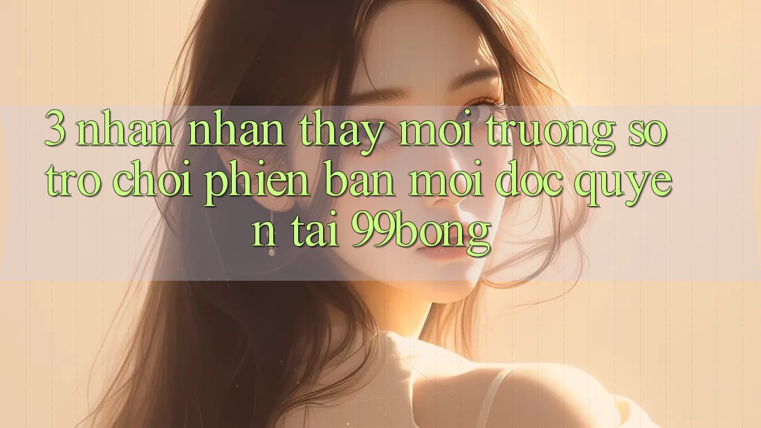 3. Nhận nhận thấy Môi trường số Trò chơi Phiên bản mới Độc Quyền Tại 99bong 3. Nhận nhận thấy Môi trường số Trò chơi Phiên bản mới Độc Quyền Tại 99bong
