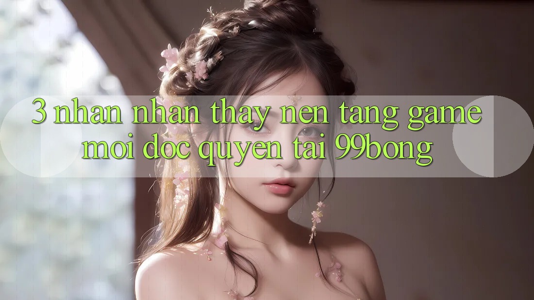 3. Nhận nhận thấy Nền tảng Game Mới Độc Quyền Tại 99bong 3. Nhận nhận thấy Nền tảng Game Mới Độc Quyền Tại 99bong