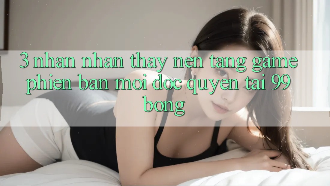 3. Nhận nhận thấy Nền tảng Game Phiên bản mới Độc Quyền Tại 99bong 3. Nhận nhận thấy Nền tảng Game Phiên bản mới Độc Quyền Tại 99bong