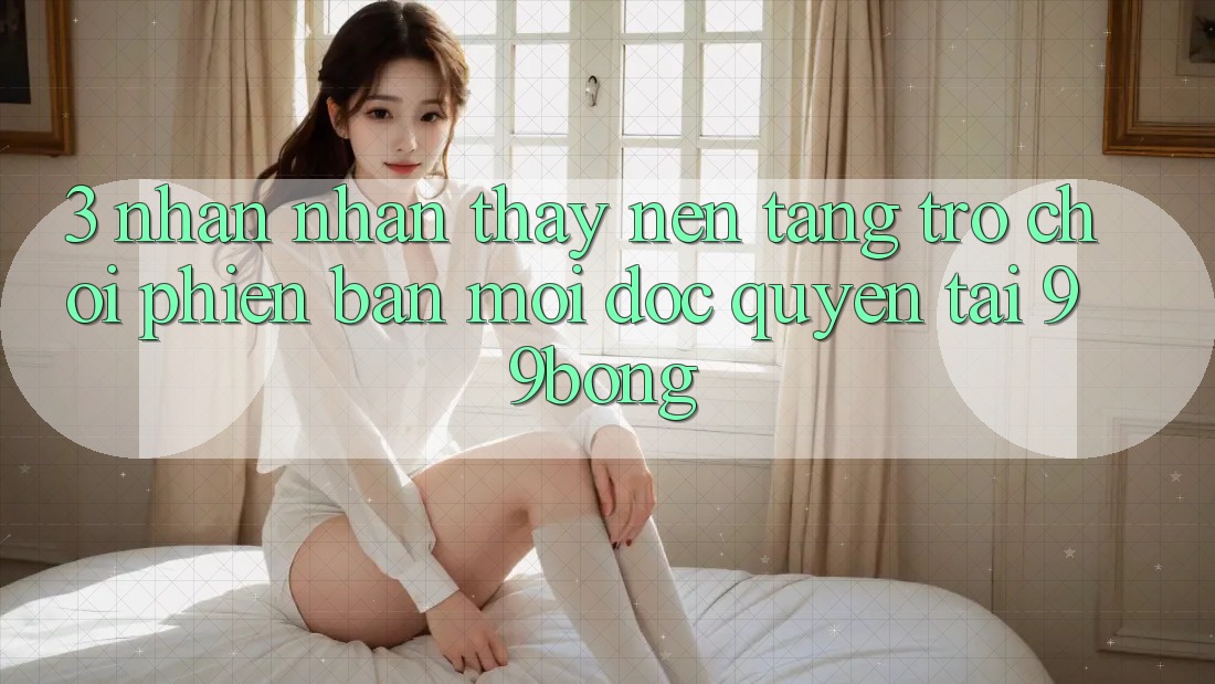 3. Nhận nhận thấy Nền tảng Trò chơi Phiên bản mới Độc Quyền Tại 99bong