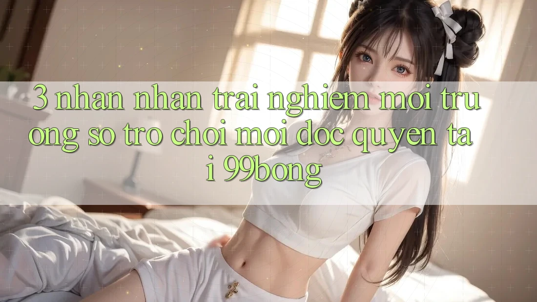 3. Nhận nhận trải nghiệm Môi trường số Trò chơi Mới Độc Quyền Tại 99bong