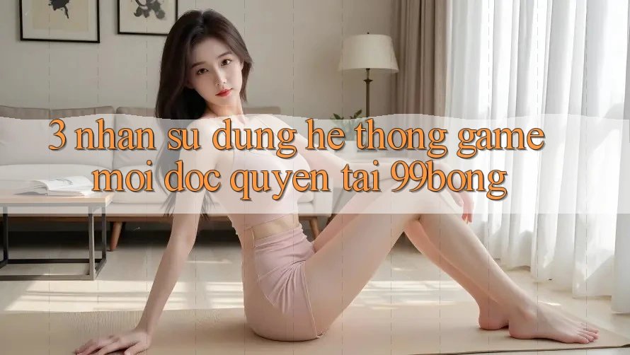 3. Nhận sử dụng Hệ Thống Game Mới Độc Quyền Tại 99bong 3. Nhận sử dụng Hệ Thống Game Mới Độc Quyền Tại 99bong