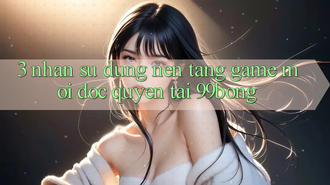3. Nhận sử dụng Nền tảng Game Mới Độc Quyền Tại 99bong