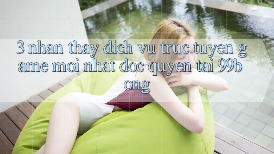 3. Nhận thấy Dịch vụ trực tuyến Game Mới nhất Độc Quyền Tại 99bong