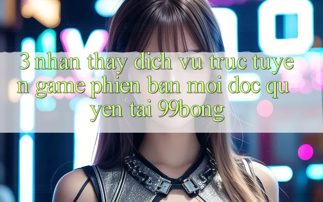 3. Nhận thấy Dịch vụ trực tuyến Game Phiên bản mới Độc Quyền Tại 99bong