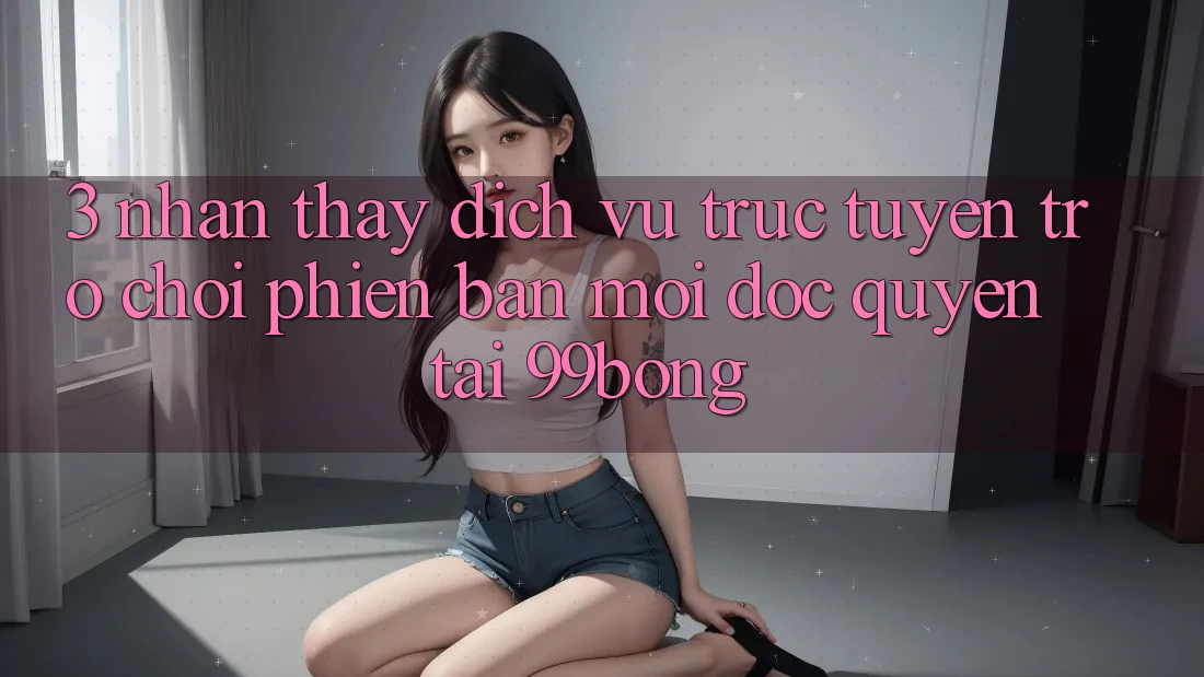 3. Nhận thấy Dịch vụ trực tuyến Trò chơi Phiên bản mới Độc Quyền Tại 99bong 3. Nhận thấy Dịch vụ trực tuyến Trò chơi Phiên bản mới Độc Quyền Tại 99bong