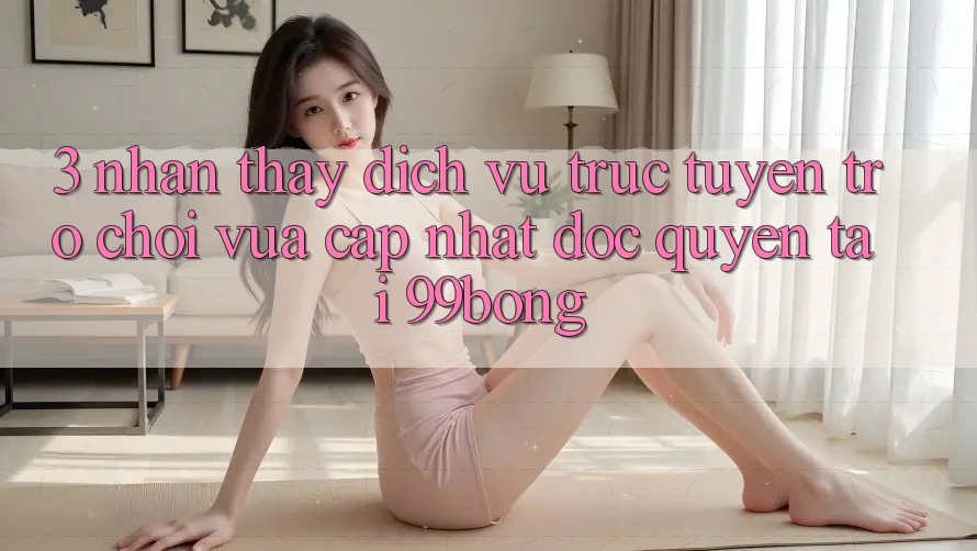 3. Nhận thấy Dịch vụ trực tuyến Trò chơi Vừa cập nhật Độc Quyền Tại 99bong 3. Nhận thấy Dịch vụ trực tuyến Trò chơi Vừa cập nhật Độc Quyền Tại 99bong