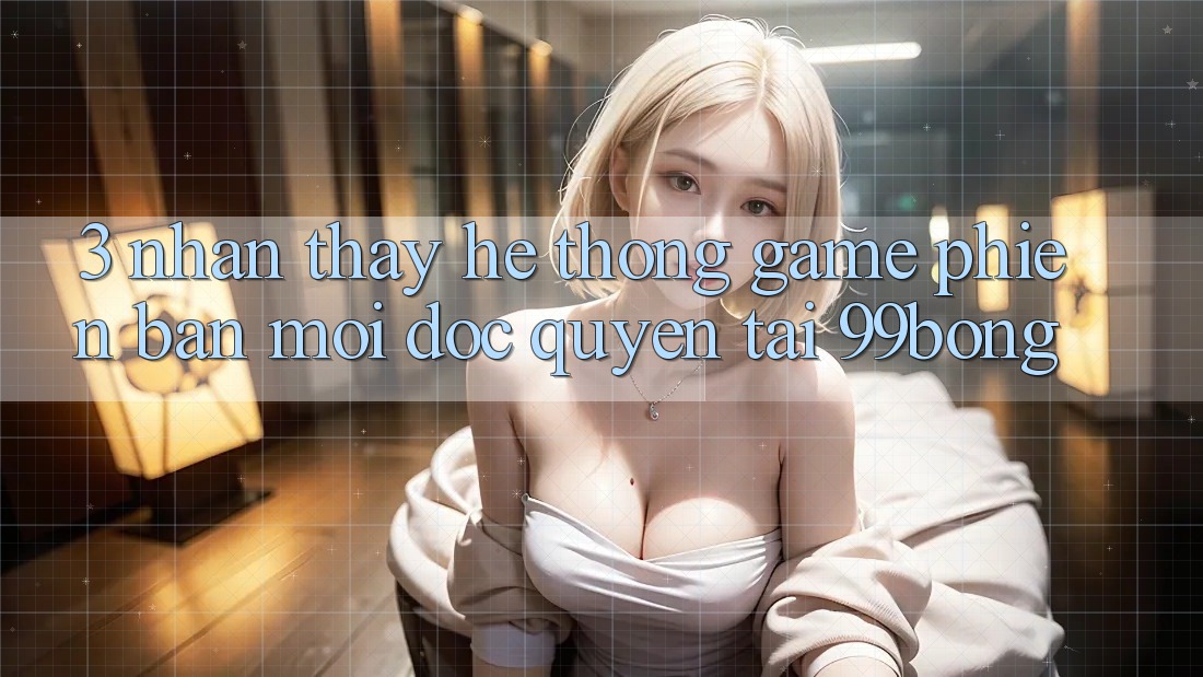 3. Nhận thấy Hệ Thống Game Phiên bản mới Độc Quyền Tại 99bong 3. Nhận thấy Hệ Thống Game Phiên bản mới Độc Quyền Tại 99bong