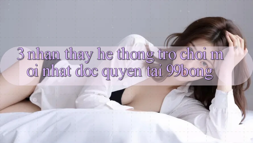 3. Nhận thấy Hệ Thống Trò chơi Mới nhất Độc Quyền Tại 99bong