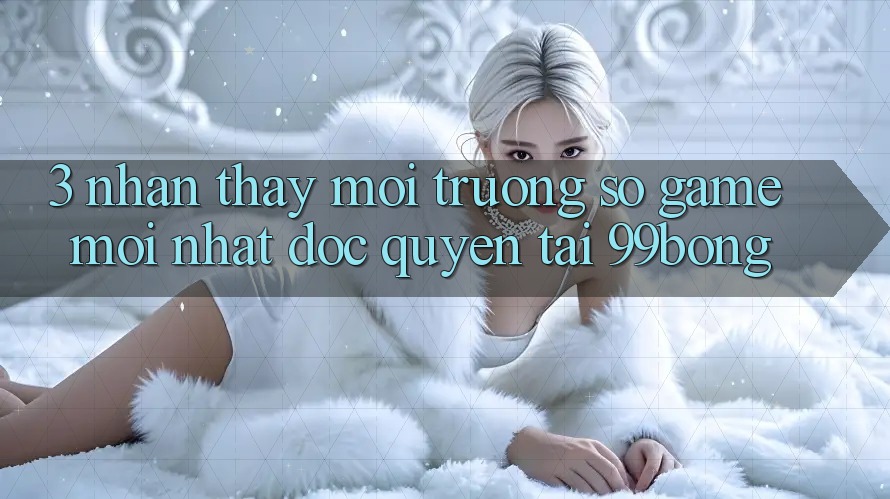 3. Nhận thấy Môi trường số Game Mới nhất Độc Quyền Tại 99bong