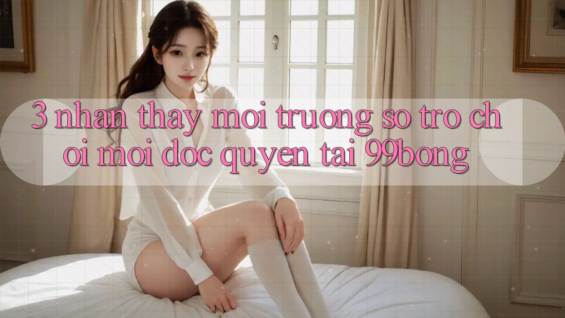 3. Nhận thấy Môi trường số Trò chơi Mới Độc Quyền Tại 99bong