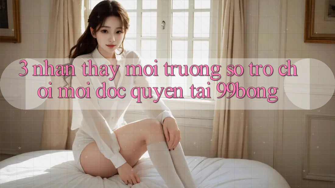 3. Nhận thấy Môi trường số Trò chơi Mới Độc Quyền Tại 99bong