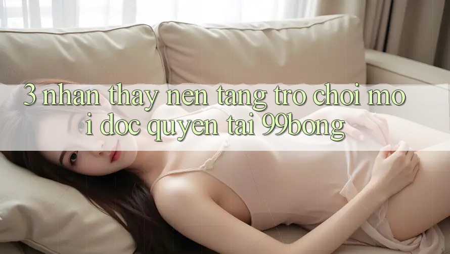 3. Nhận thấy Nền tảng Trò chơi Mới Độc Quyền Tại 99bong