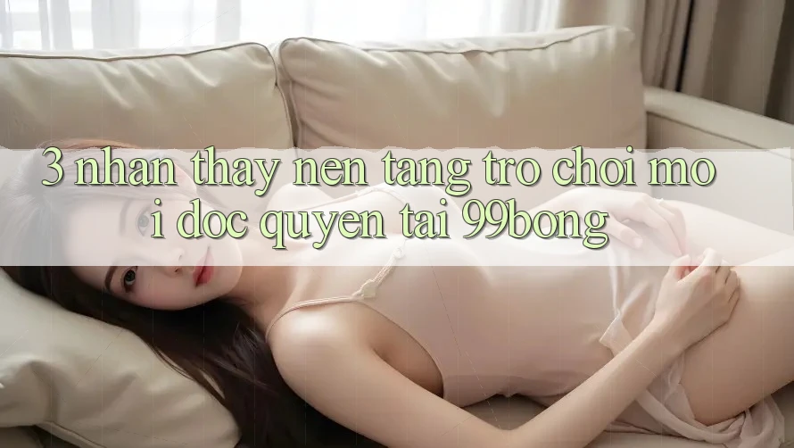 3. Nhận thấy Nền tảng Trò chơi Mới Độc Quyền Tại 99bong 3. Nhận thấy Nền tảng Trò chơi Mới Độc Quyền Tại 99bong