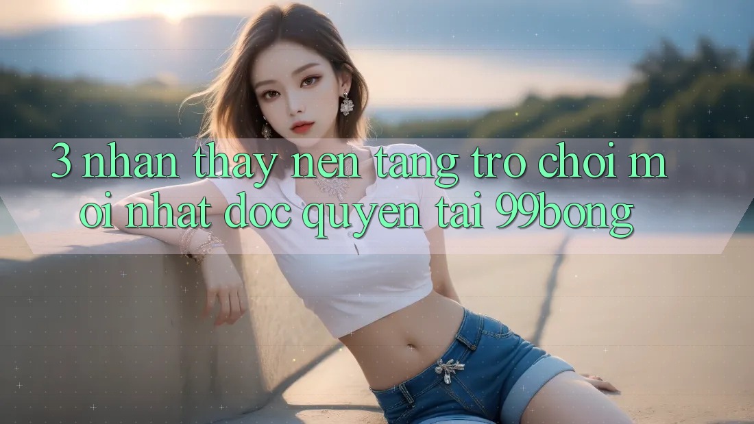 3. Nhận thấy Nền tảng Trò chơi Mới nhất Độc Quyền Tại 99bong