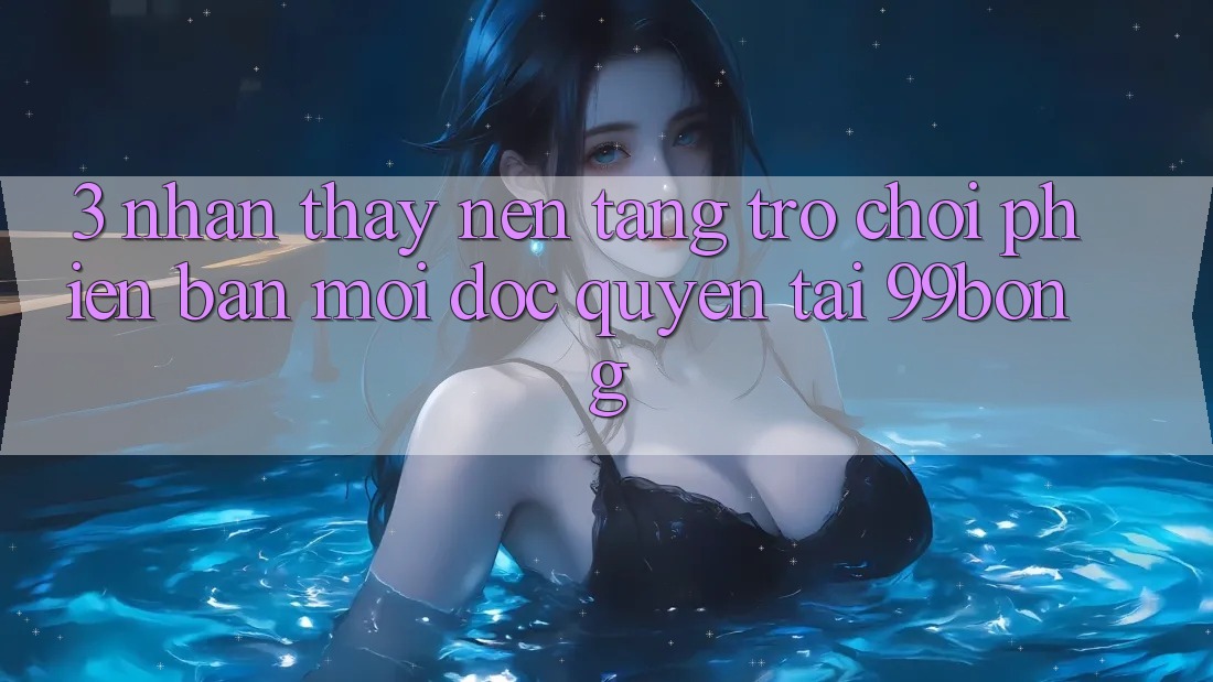3. Nhận thấy Nền tảng Trò chơi Phiên bản mới Độc Quyền Tại 99bong