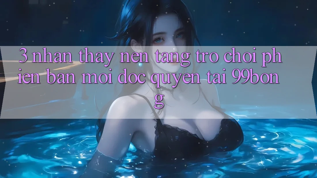 3. Nhận thấy Nền tảng Trò chơi Phiên bản mới Độc Quyền Tại 99bong