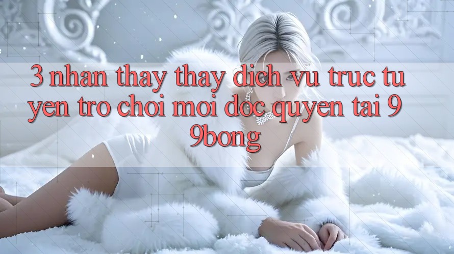 3. Nhận thấy thấy Dịch vụ trực tuyến Trò chơi Mới Độc Quyền Tại 99bong