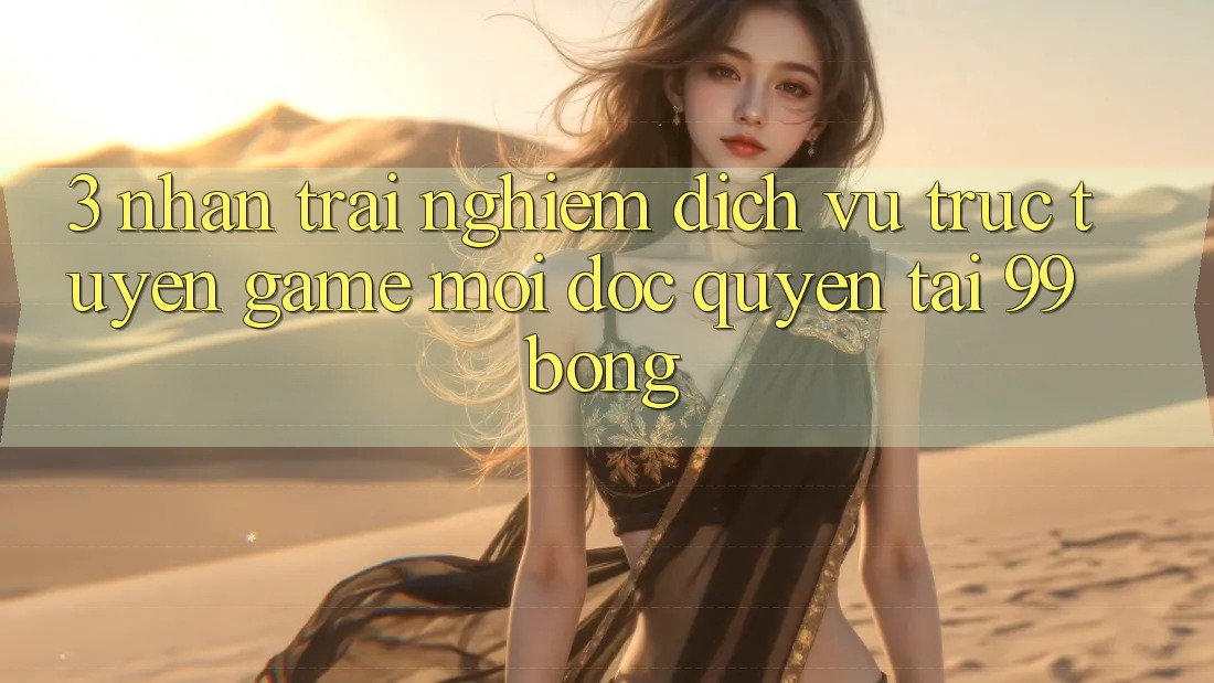 3. Nhận trải nghiệm Dịch vụ trực tuyến Game Mới Độc Quyền Tại 99bong