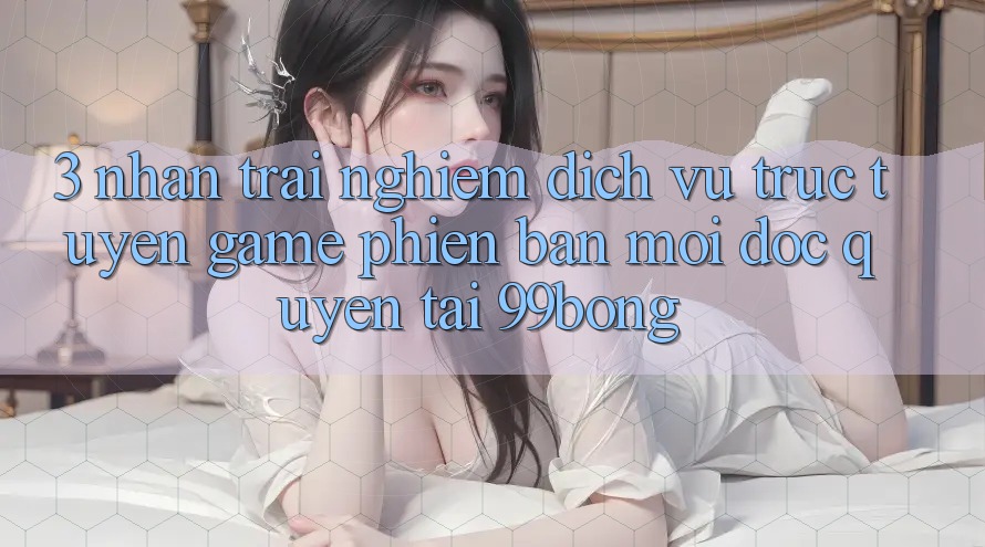3. Nhận trải nghiệm Dịch vụ trực tuyến Game Phiên bản mới Độc Quyền Tại 99bong 3. Nhận trải nghiệm Dịch vụ trực tuyến Game Phiên bản mới Độc Quyền Tại 99bong