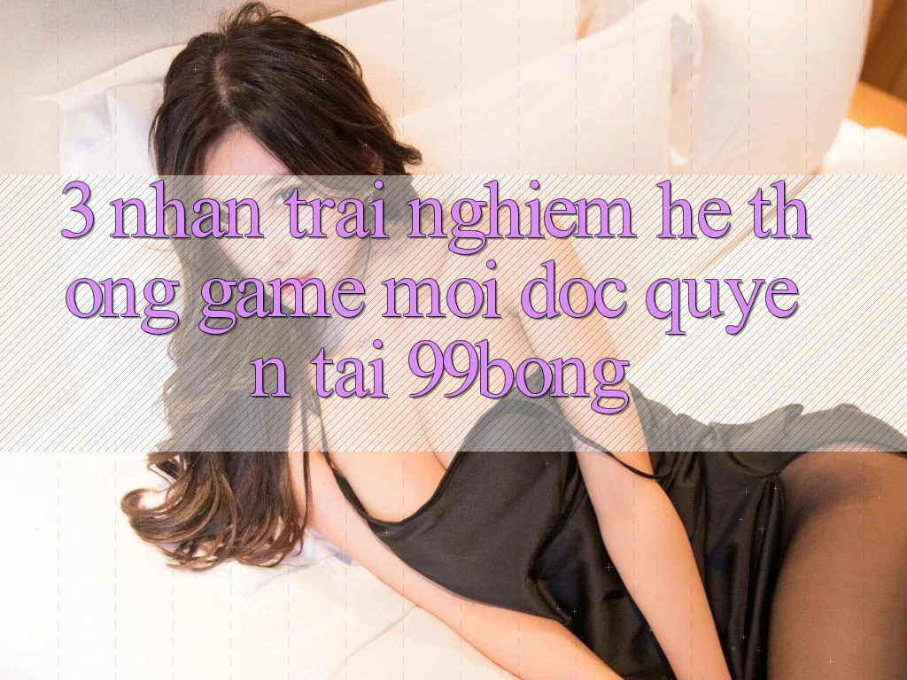 3. Nhận trải nghiệm Hệ Thống Game Mới Độc Quyền Tại 99bong