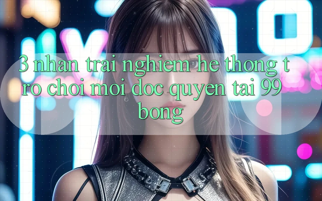 3. Nhận trải nghiệm Hệ Thống Trò chơi Mới Độc Quyền Tại 99bong 3. Nhận trải nghiệm Hệ Thống Trò chơi Mới Độc Quyền Tại 99bong