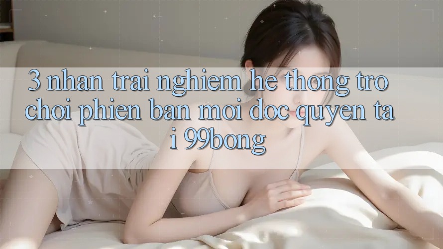 3. Nhận trải nghiệm Hệ Thống Trò chơi Phiên bản mới Độc Quyền Tại 99bong 3. Nhận trải nghiệm Hệ Thống Trò chơi Phiên bản mới Độc Quyền Tại 99bong