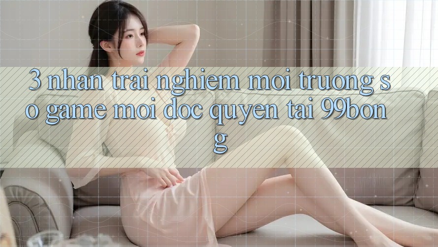 3. Nhận trải nghiệm Môi trường số Game Mới Độc Quyền Tại 99bong