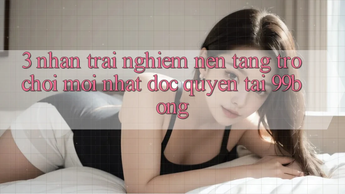 3. Nhận trải nghiệm Nền tảng Trò chơi Mới nhất Độc Quyền Tại 99bong