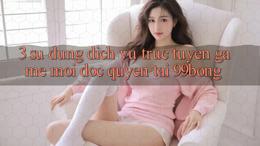 3. Sử dụng Dịch vụ trực tuyến Game Mới Độc Quyền Tại 99bong