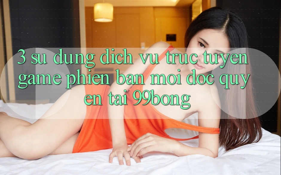 3. Sử dụng Dịch vụ trực tuyến Game Phiên bản mới Độc Quyền Tại 99bong