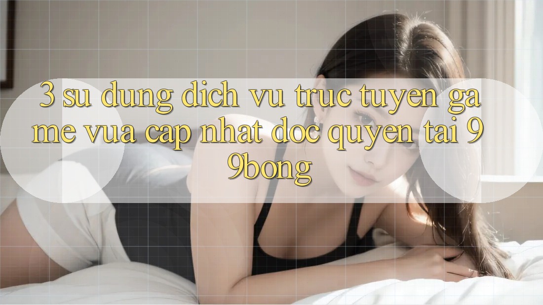 3. Sử dụng Dịch vụ trực tuyến Game Vừa cập nhật Độc Quyền Tại 99bong